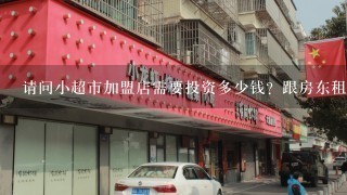 请问小超市加盟店需要投资多少钱？跟房东租房时需要注意些什么？一般签几年？需要把优先续租权和允许自己