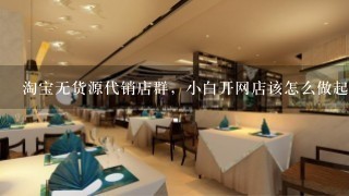 淘宝无货源代销店群，小白开网店该怎么做起来？